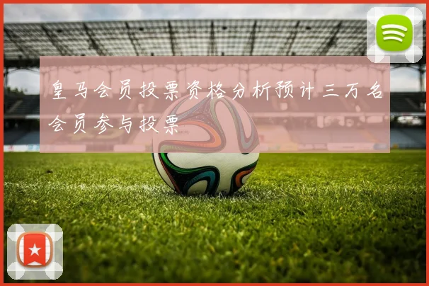 皇马会员投票资格分析预计三万名会员参与投票