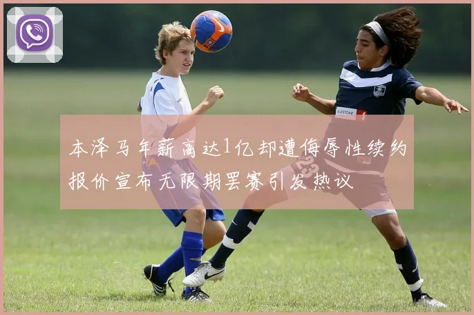 本泽马年薪高达1亿却遭侮辱性续约报价宣布无限期罢赛引发热议