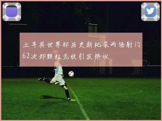 土耳其世界杯历史新纪录两场射门62次却颗粒无收引发热议