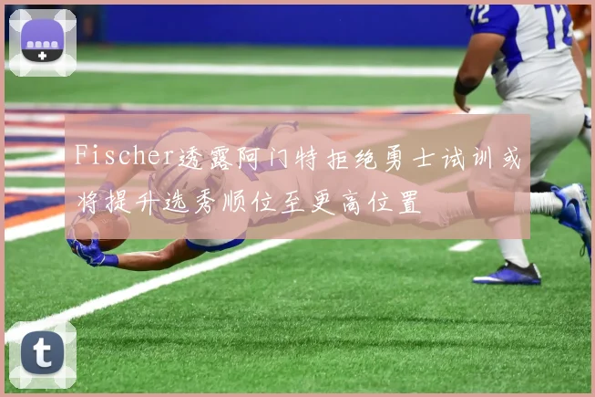 Fischer透露阿门特拒绝勇士试训或将提升选秀顺位至更高位置