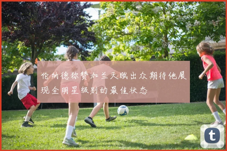 伦纳德称赞加兰天赋出众期待他展现全明星级别的最佳状态