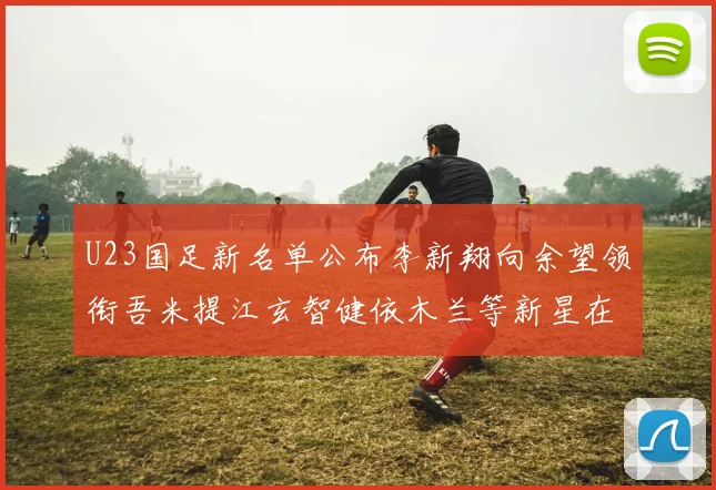 U23国足新名单公布李新翔向余望领衔吾米提江玄智健依木兰等新星在列