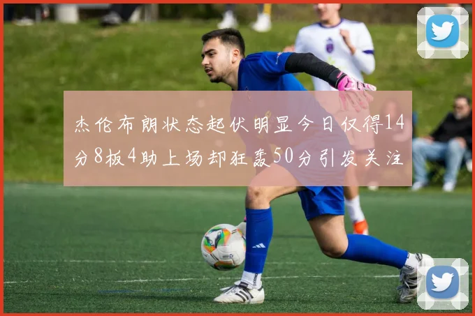 杰伦布朗状态起伏明显今日仅得14分8板4助上场却狂轰50分引发关注