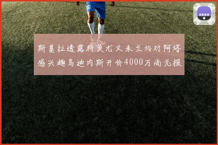斯基拉透露科莫尤文米兰均对阿塔感兴趣乌迪内斯开价4000万尚无报价
