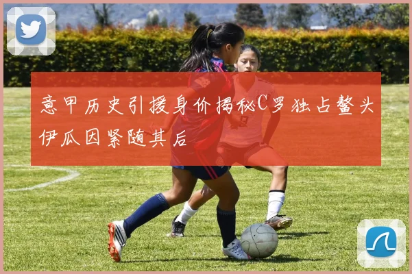 意甲历史引援身价揭秘C罗独占鳌头伊瓜因紧随其后