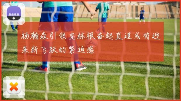 杨瀚森引领克林根奋起直追或将迎来新飞跃的紧迫感