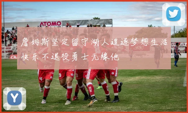詹姆斯坚定留守湖人追逐梦想生活快乐不退役勇士无缘他