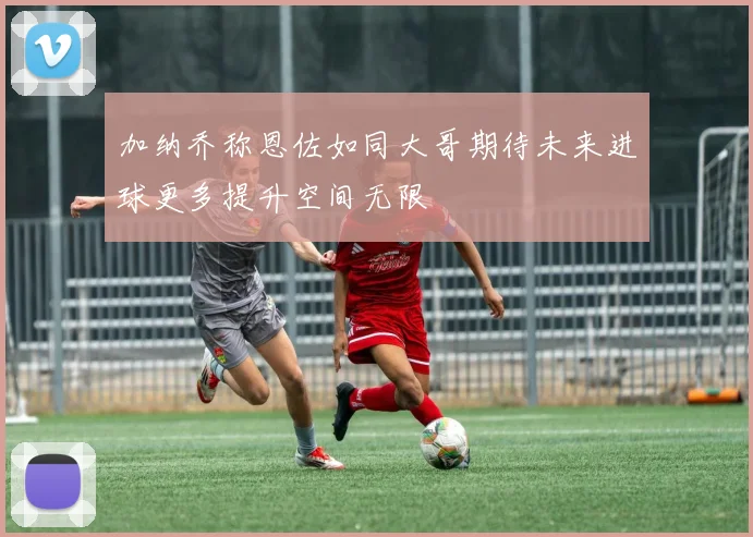 加纳乔称恩佐如同大哥期待未来进球更多提升空间无限