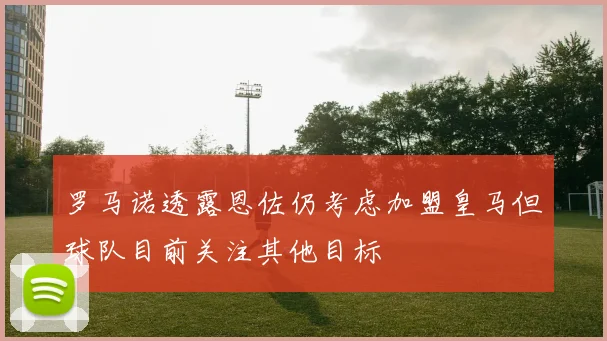 罗马诺透露恩佐仍考虑加盟皇马但球队目前关注其他目标