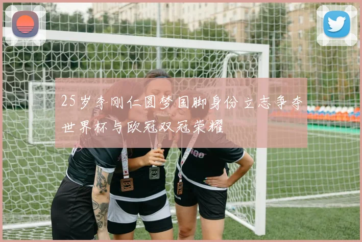 25岁李刚仁圆梦国脚身份立志争夺世界杯与欧冠双冠荣耀