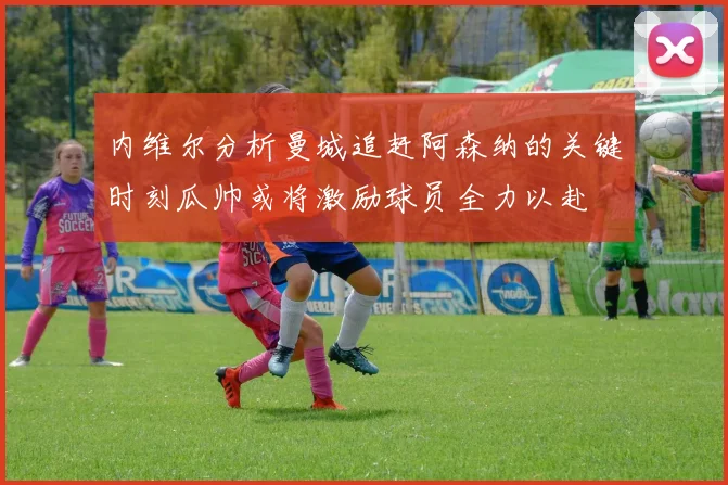 内维尔分析曼城追赶阿森纳的关键时刻瓜帅或将激励球员全力以赴