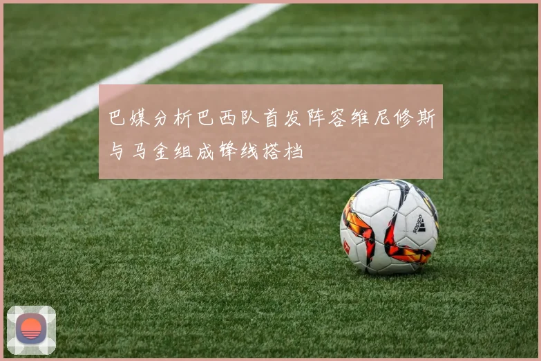 巴媒分析巴西队首发阵容维尼修斯与马金组成锋线搭档