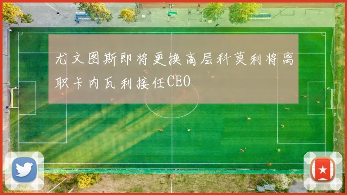 尤文图斯即将更换高层科莫利将离职卡内瓦利接任CEO