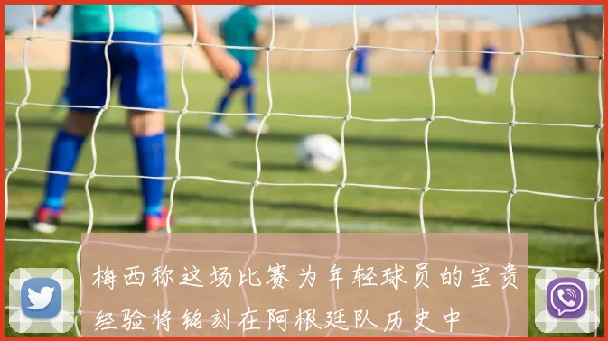 梅西称这场比赛为年轻球员的宝贵经验将铭刻在阿根廷队历史中