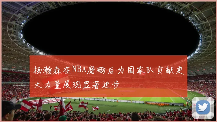 杨瀚森在NBA磨砺后为国家队贡献更大力量展现显著进步