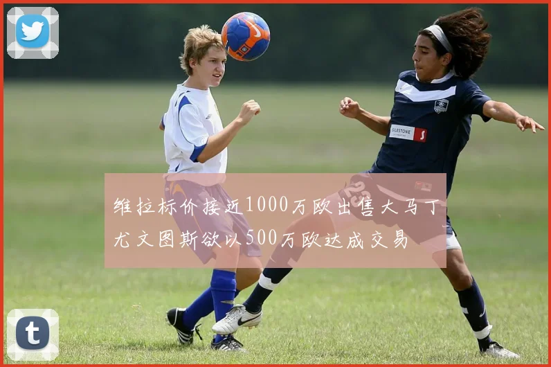 维拉标价接近1000万欧出售大马丁尤文图斯欲以500万欧达成交易