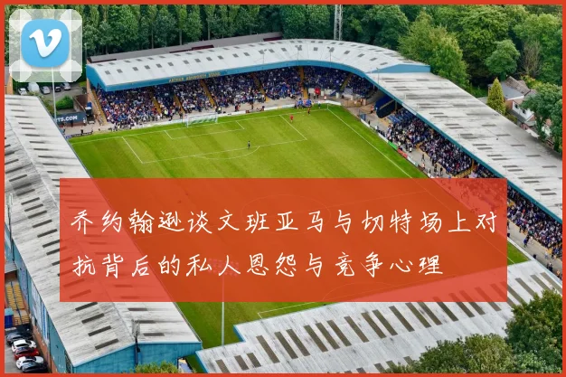 乔约翰逊谈文班亚马与切特场上对抗背后的私人恩怨与竞争心理