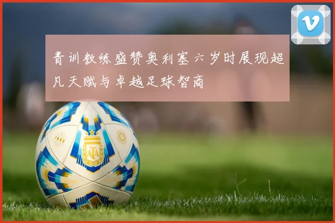 青训教练盛赞奥利塞六岁时展现超凡天赋与卓越足球智商