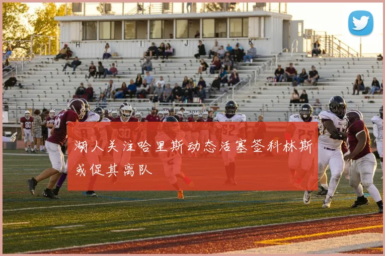 湖人关注哈里斯动态活塞签科林斯或促其离队