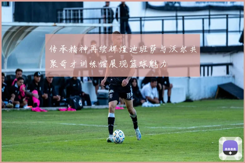 传承精神再续辉煌迪班萨与沃尔共聚奇才训练馆展现篮球魅力