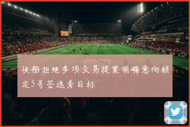 快船拒绝多项交易提案明确意向锁定5号签选秀目标