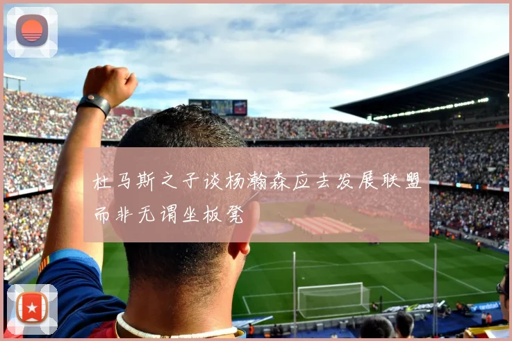 杜马斯之子谈杨瀚森应去发展联盟而非无谓坐板凳